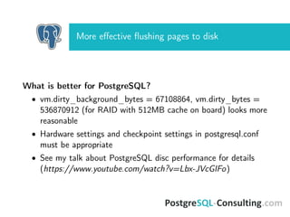 More eﬀective ﬂushing pages to disk
What is better for PostgreSQL?
• vm.dirty_background_bytes = 67108864, vm.dirty_bytes =
536870912 (for RAID with 512MB cache on board) looks more
reasonable
• Hardware settings and checkpoint settings in postgresql.conf
must be appropriate
• See my talk about PostgreSQL disc performance for details
(https://www.youtube.com/watch?v=Lbx-JVcGIFo)
 