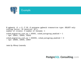 Example
$ pgbench -S -c 8 -T 30 -U postgres pgbench transaction type: SELECT only
scaling factor: 30 duration: 30 s
number of clients: 8 number of threads: 1
sched_migration_cost_ns = 50000, sched_autogroup_enabled = 1
- tps: 22621, 22692, 22502
sched_migration_cost_ns = 500000, sched_autogroup_enabled = 0
- tps: 23689, 23930, 23657
tests by Alexey Lesovsky
 