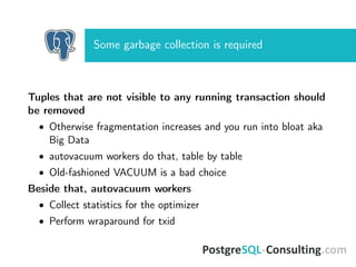 Some garbage collection is required
Tuples that are not visible to any running transaction should
be removed
• Otherwise fragmentation increases and you run into bloat aka
Big Data
• autovacuum workers do that, table by table
• Old-fashioned VACUUM is a bad choice
Beside that, autovacuum workers
• Collect statistics for the optimizer
• Perform wraparound for txid
 