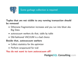 Some garbage collection is required
Tuples that are not visible to any running transaction should
be removed
• Otherwise fragmentation increases and you run into bloat aka
Big Data
• autovacuum workers do that, table by table
• Old-fashioned VACUUM is a bad choice
Beside that, autovacuum workers
• Collect statistics for the optimizer
• Perform wraparound for txid
You do not want to turn autovacuum oﬀ!
 