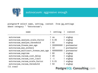 autovacuum: aggressive enough
postgres=# select name, setting, context from pg_settings
where category ~ ’Autovacuum’;
name | setting | context
-------------------------------------+-----------+------------
autovacuum | on | sighup
autovacuum_analyze_scale_factor | 0.05 | sighup
autovacuum_analyze_threshold | 50 | sighup
autovacuum_freeze_max_age | 200000000 | postmaster
autovacuum_max_workers | 10 | postmaster
autovacuum_multixact_freeze_max_age | 400000000 | postmaster
autovacuum_naptime | 60 | sighup
autovacuum_vacuum_cost_delay | 20 | sighup
autovacuum_vacuum_cost_limit | -1 | sighup
autovacuum_vacuum_scale_factor | 0.01 | sighup
autovacuum_vacuum_threshold | 50 | sighup
(11 rows)
 