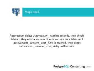Magic spell
Autovacuum delays autovacuum_naptime seconds, then checks
tables if they need a vacuum. It runs vacuum on a table until
autovacuum_vacuum_cost_limit is reached, then sleeps
autovacuum_vacuum_cost_delay milliseconds.
 