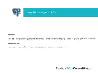 Sometimes a good idea
in crontab:
* * * * * /usr/bin/pgrep -f ’postgres: autovacuum’ | xargs --no-run-if-empty -I $ renice -n 20 -p $ >/dev/null 2>/dev/null
* * * * * /usr/bin/pgrep -f ’postgres: autovacuum’ | xargs --no-run-if-empty -I $ ionice -c 3 -t -p $
in postgresql.conf:
autovacuum_max_workers → 10-20 and autovacuum_vacuum_cost_delay → 10
 