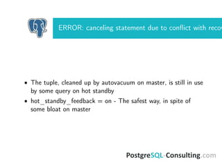 ERROR: canceling statement due to conﬂict with recov
• The tuple, cleaned up by autovacuum on master, is still in use
by some query on hot standby
• hot_standby_feedback = on - The safest way, in spite of
some bloat on master
 