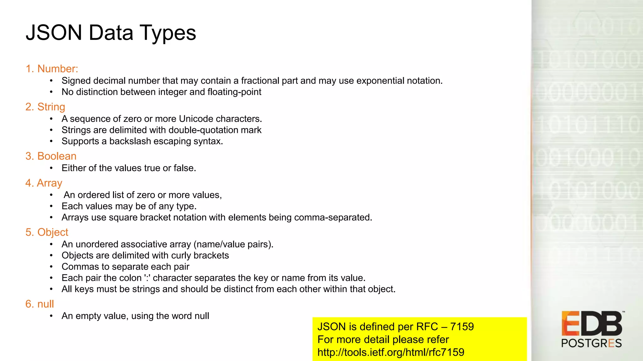 JSON Data Types 1. Number: • Signed decimal number that may contain a fractional part and may use exponential notation. • No distinction between integer and floating-point 2. String • A sequence of zero or more Unicode characters. • Strings are delimited with double-quotation mark • Supports a backslash escaping syntax. 3. Boolean • Either of the values true or false. 4. Array • An ordered list of zero or more values, • Each values may be of any type. • Arrays use square bracket notation with elements being comma-separated. 5. Object • An unordered associative array (name/value pairs). • Objects are delimited with curly brackets • Commas to separate each pair • Each pair the colon ':' character separates the key or name from its value. • All keys must be strings and should be distinct from each other within that object. 6. null • An empty value, using the word null JSON is defined per RFC – 7159 For more detail please refer http://tools.ietf.org/html/rfc7159 
