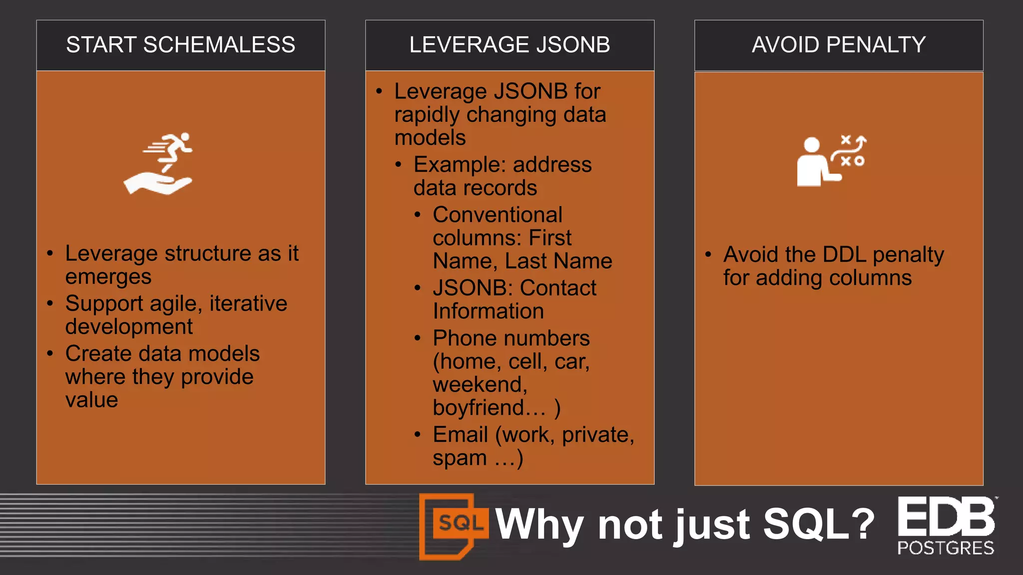 Why not just SQL? START SCHEMALESS • Leverage structure as it emerges • Support agile, iterative development • Create data models where they provide value LEVERAGE JSONB • Leverage JSONB for rapidly changing data models • Example: address data records • Conventional columns: First Name, Last Name • JSONB: Contact Information • Phone numbers (home, cell, car, weekend, boyfriend… ) • Email (work, private, spam …) AVOID PENALTY • Avoid the DDL penalty for adding columns 