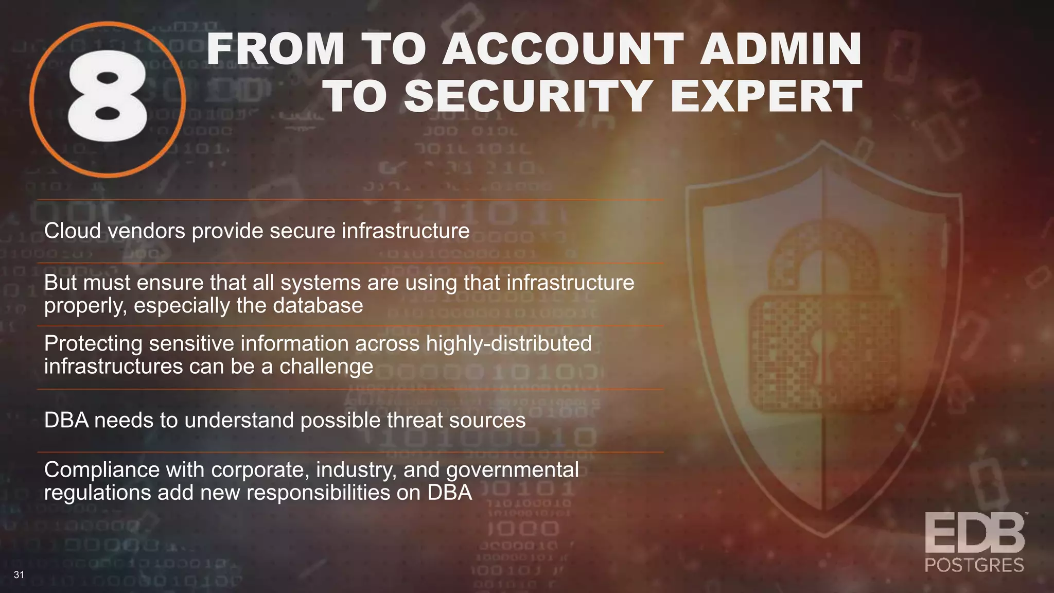 FROM TO ACCOUNT ADMIN TO SECURITY EXPERT 31 Cloud vendors provide secure infrastructure But must ensure that all systems are using that infrastructure properly, especially the database Protecting sensitive information across highly-distributed infrastructures can be a challenge DBA needs to understand possible threat sources Compliance with corporate, industry, and governmental regulations add new responsibilities on DBA 