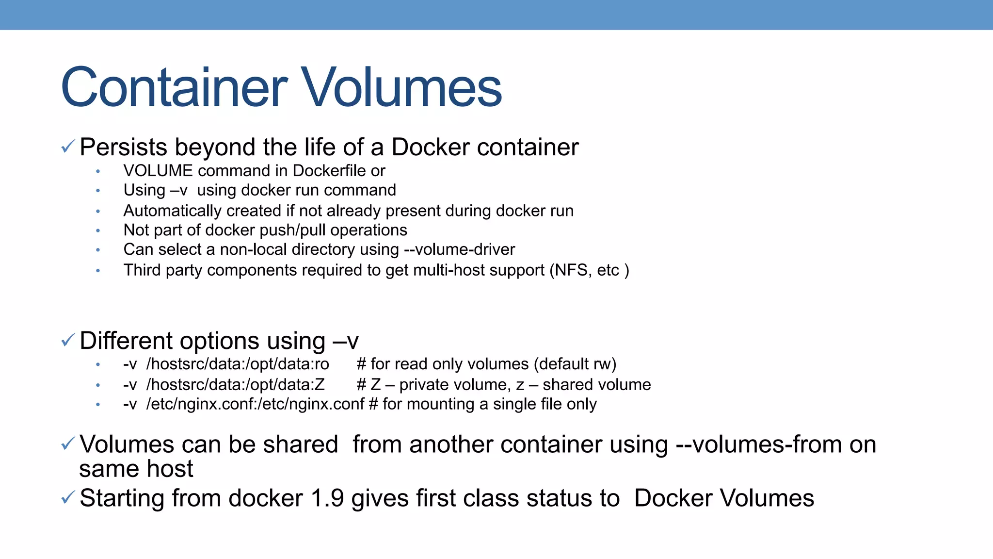 Container Volumes
ü Persists beyond the life of a Docker container
•  VOLUME command in Dockerfile or
•  Using –v using docker run command
•  Automatically created if not already present during docker run
•  Not part of docker push/pull operations
•  Can select a non-local directory using --volume-driver
•  Third party components required to get multi-host support (NFS, etc )
ü Different options using –v
•  -v /hostsrc/data:/opt/data:ro # for read only volumes (default rw)
•  -v /hostsrc/data:/opt/data:Z # Z – private volume, z – shared volume
•  -v /etc/nginx.conf:/etc/nginx.conf # for mounting a single file only
ü Volumes can be shared from another container using --volumes-from on
same host
ü Starting from docker 1.9 gives first class status to Docker Volumes
 