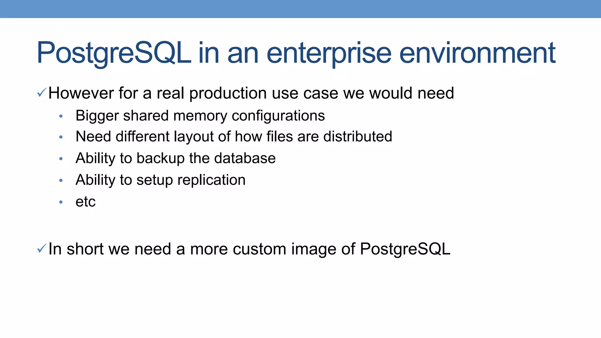 PostgreSQL in an enterprise environment
ü However for a real production use case we would need
•  Bigger shared memory configurations
•  Need different layout of how files are distributed
•  Ability to backup the database
•  Ability to setup replication
•  etc
ü In short we need a more custom image of PostgreSQL
 