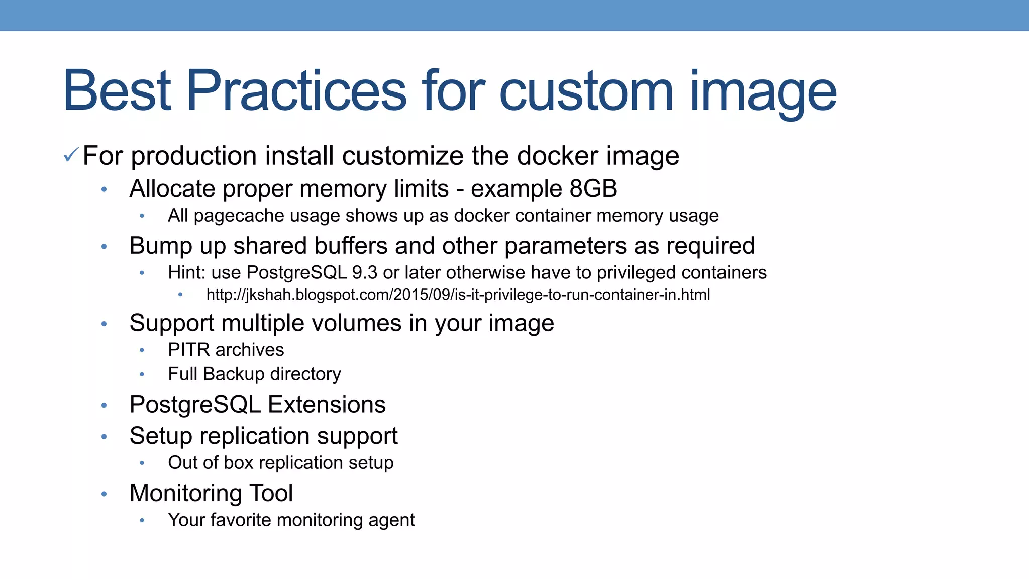 Best Practices for custom image
ü For production install customize the docker image
•  Allocate proper memory limits - example 8GB
•  All pagecache usage shows up as docker container memory usage
•  Bump up shared buffers and other parameters as required
•  Hint: use PostgreSQL 9.3 or later otherwise have to privileged containers
•  http://jkshah.blogspot.com/2015/09/is-it-privilege-to-run-container-in.html
•  Support multiple volumes in your image
•  PITR archives
•  Full Backup directory
•  PostgreSQL Extensions
•  Setup replication support
•  Out of box replication setup
•  Monitoring Tool
•  Your favorite monitoring agent
 