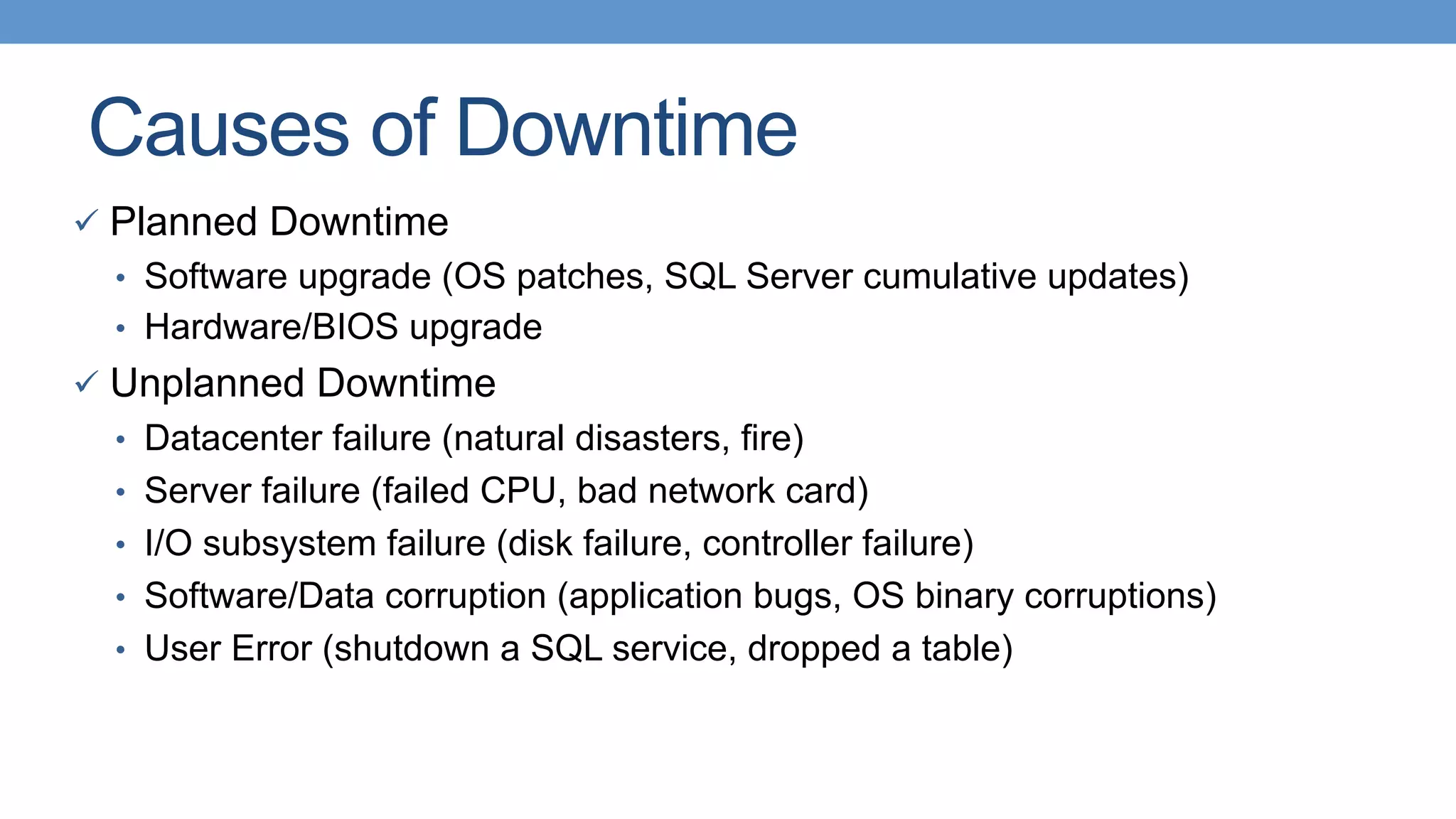 Causes of Downtime
ü  Planned Downtime
•  Software upgrade (OS patches, SQL Server cumulative updates)
•  Hardware/BIOS upgrade
ü  Unplanned Downtime
•  Datacenter failure (natural disasters, fire)
•  Server failure (failed CPU, bad network card)
•  I/O subsystem failure (disk failure, controller failure)
•  Software/Data corruption (application bugs, OS binary corruptions)
•  User Error (shutdown a SQL service, dropped a table)
 