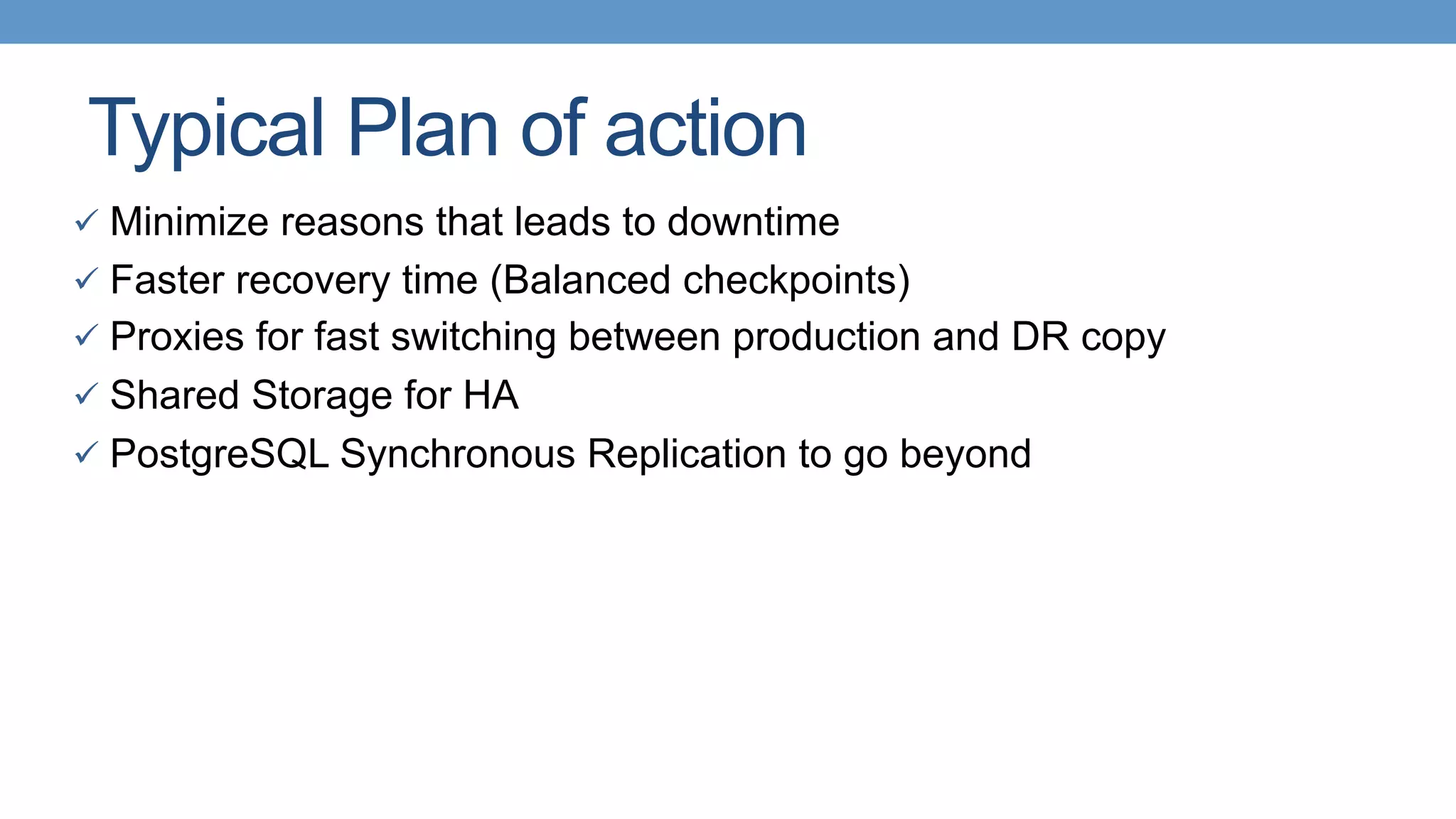 Typical Plan of action
ü  Minimize reasons that leads to downtime
ü  Faster recovery time (Balanced checkpoints)
ü  Proxies for fast switching between production and DR copy
ü  Shared Storage for HA
ü  PostgreSQL Synchronous Replication to go beyond
 