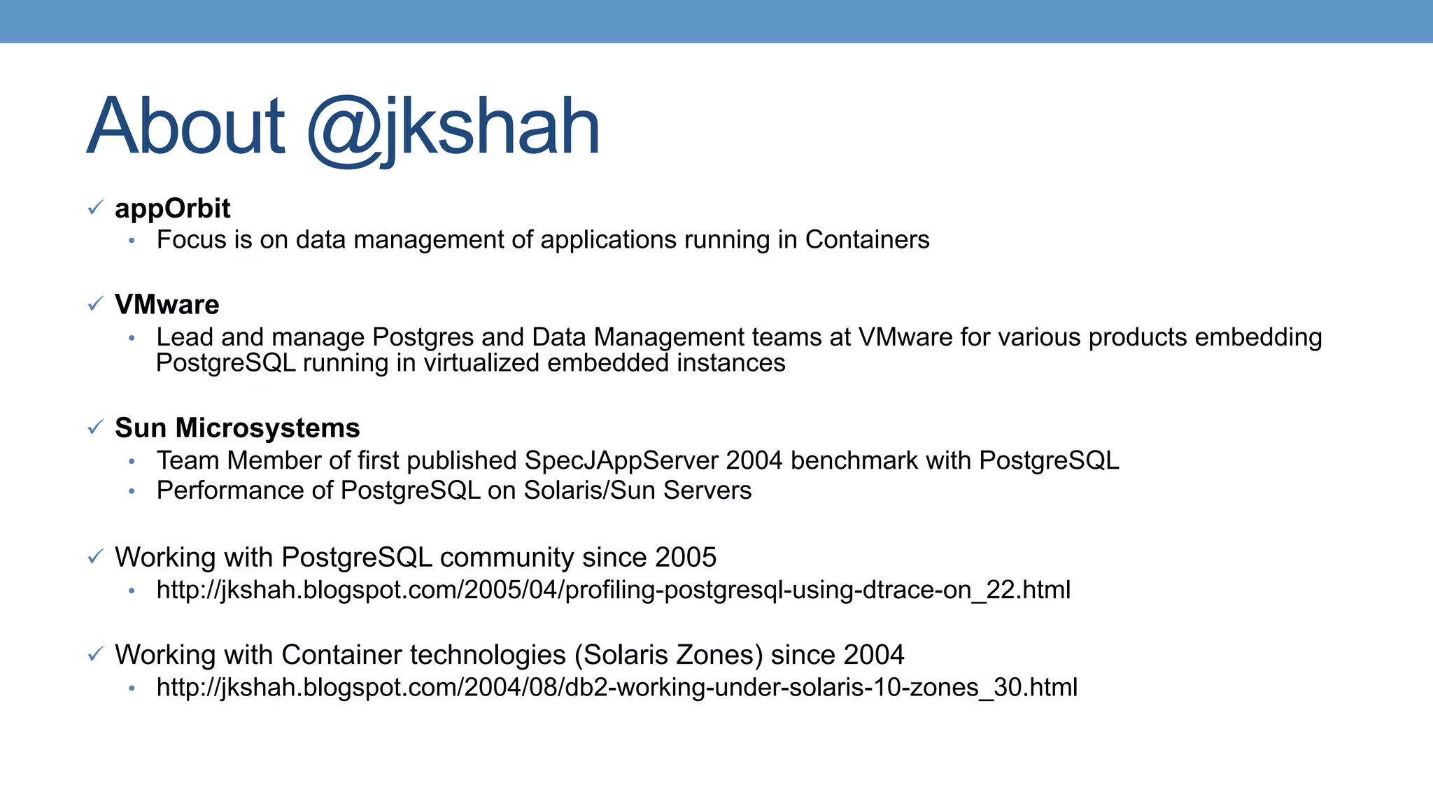 About @jkshah
ü  appOrbit
•  Focus is on data management of applications running in Containers
ü  VMware
•  Lead and manage Postgres and Data Management teams at VMware for various products embedding
PostgreSQL running in virtualized embedded instances
ü  Sun Microsystems
•  Team Member of first published SpecJAppServer 2004 benchmark with PostgreSQL
•  Performance of PostgreSQL on Solaris/Sun Servers
ü  Working with PostgreSQL community since 2005
•  http://jkshah.blogspot.com/2005/04/profiling-postgresql-using-dtrace-on_22.html
ü  Working with Container technologies (Solaris Zones) since 2004
•  http://jkshah.blogspot.com/2004/08/db2-working-under-solaris-10-zones_30.html
 
