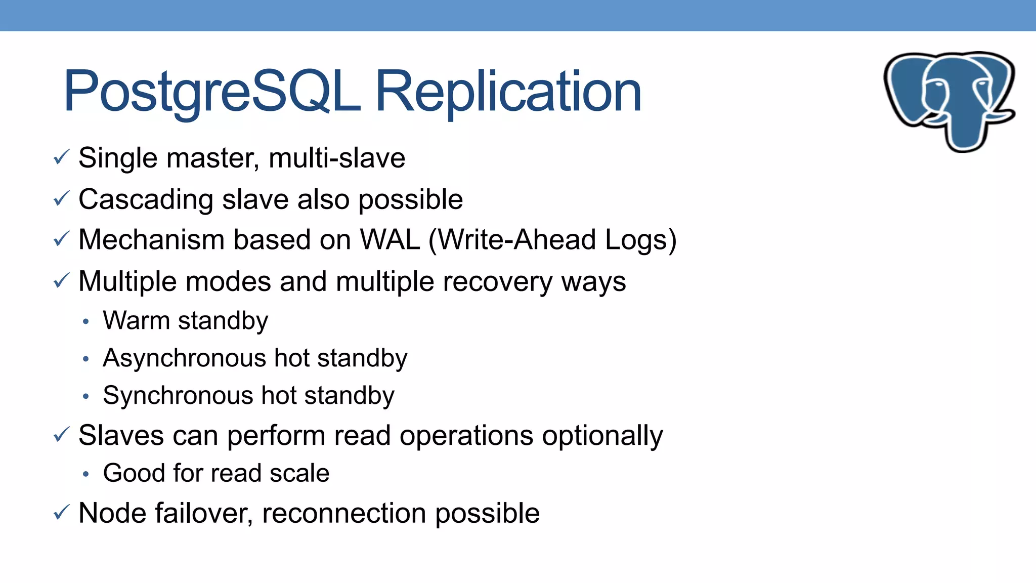 PostgreSQL Replication
ü  Single master, multi-slave
ü  Cascading slave also possible
ü  Mechanism based on WAL (Write-Ahead Logs)
ü  Multiple modes and multiple recovery ways
•  Warm standby
•  Asynchronous hot standby
•  Synchronous hot standby
ü  Slaves can perform read operations optionally
•  Good for read scale
ü  Node failover, reconnection possible
 