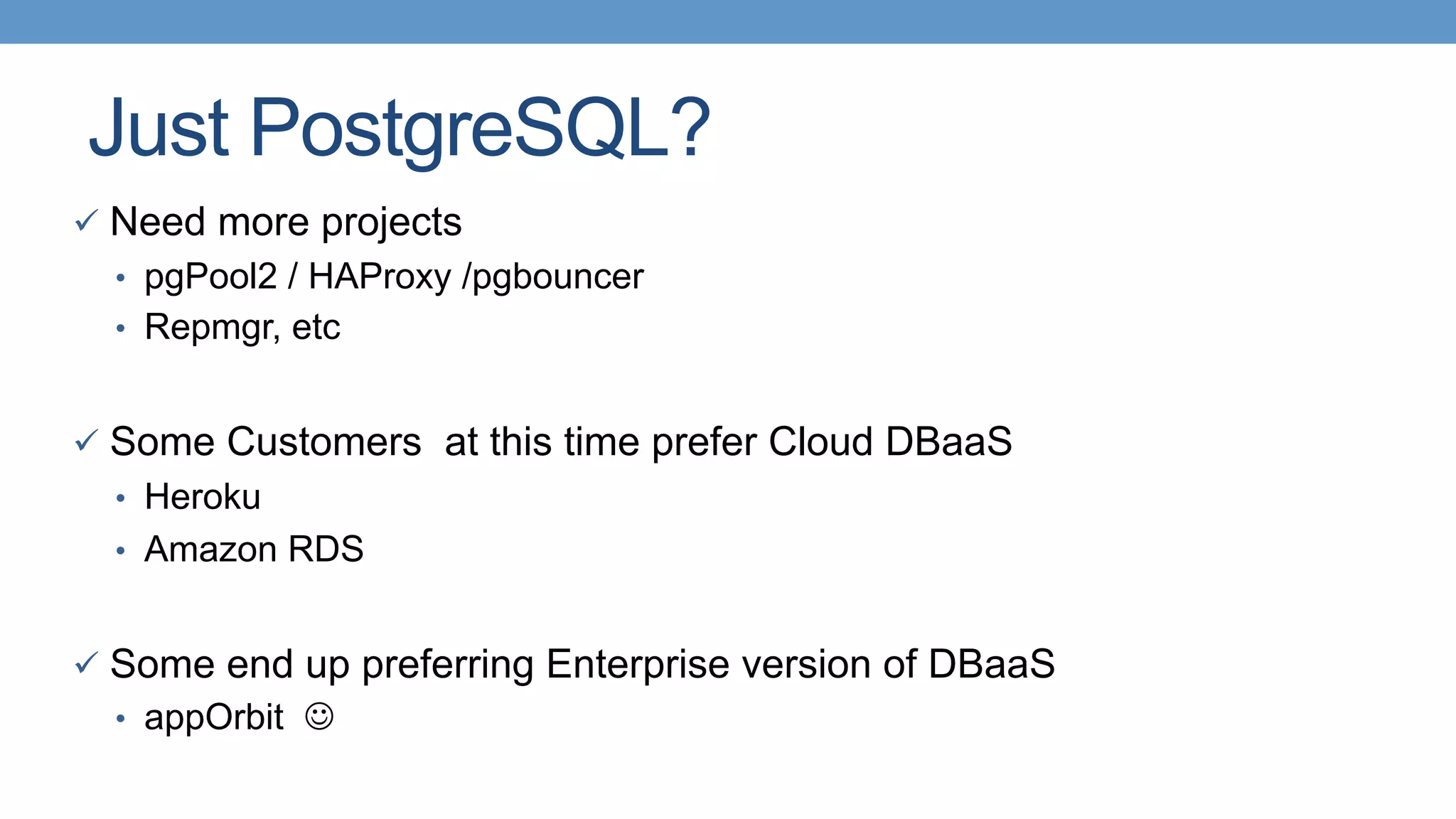 Just PostgreSQL?
ü  Need more projects
•  pgPool2 / HAProxy /pgbouncer
•  Repmgr, etc
ü  Some Customers at this time prefer Cloud DBaaS
•  Heroku
•  Amazon RDS
ü  Some end up preferring Enterprise version of DBaaS
•  appOrbit J
 
