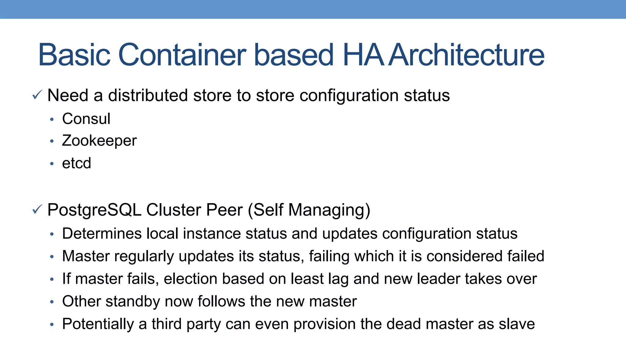 Basic Container based HAArchitecture
ü  Need a distributed store to store configuration status
•  Consul
•  Zookeeper
•  etcd
ü  PostgreSQL Cluster Peer (Self Managing)
•  Determines local instance status and updates configuration status
•  Master regularly updates its status, failing which it is considered failed
•  If master fails, election based on least lag and new leader takes over
•  Other standby now follows the new master
•  Potentially a third party can even provision the dead master as slave
 
