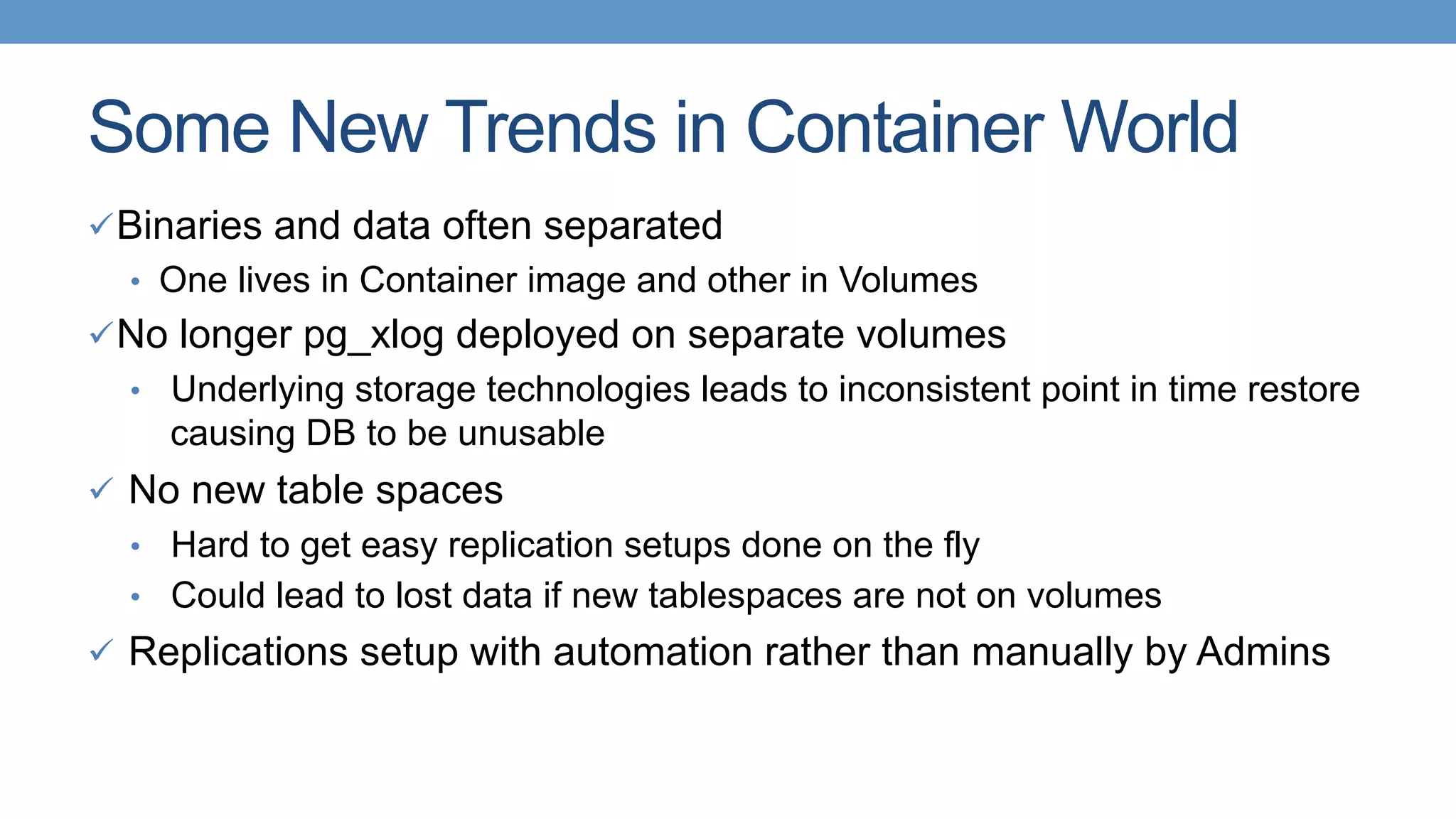 Some New Trends in Container World
ü Binaries and data often separated
•  One lives in Container image and other in Volumes
ü No longer pg_xlog deployed on separate volumes
•  Underlying storage technologies leads to inconsistent point in time restore
causing DB to be unusable
ü  No new table spaces
•  Hard to get easy replication setups done on the fly
•  Could lead to lost data if new tablespaces are not on volumes
ü  Replications setup with automation rather than manually by Admins
 