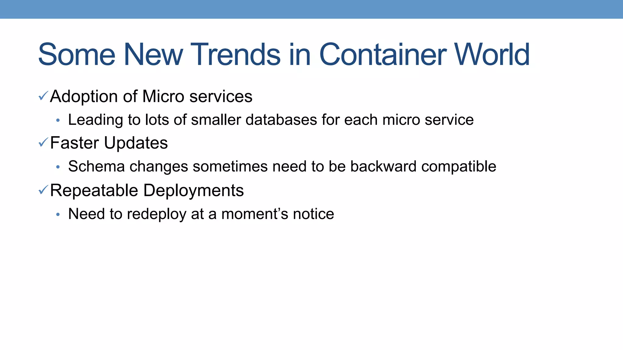 Some New Trends in Container World
ü Adoption of Micro services
•  Leading to lots of smaller databases for each micro service
ü Faster Updates
•  Schema changes sometimes need to be backward compatible
ü Repeatable Deployments
•  Need to redeploy at a moment’s notice
 