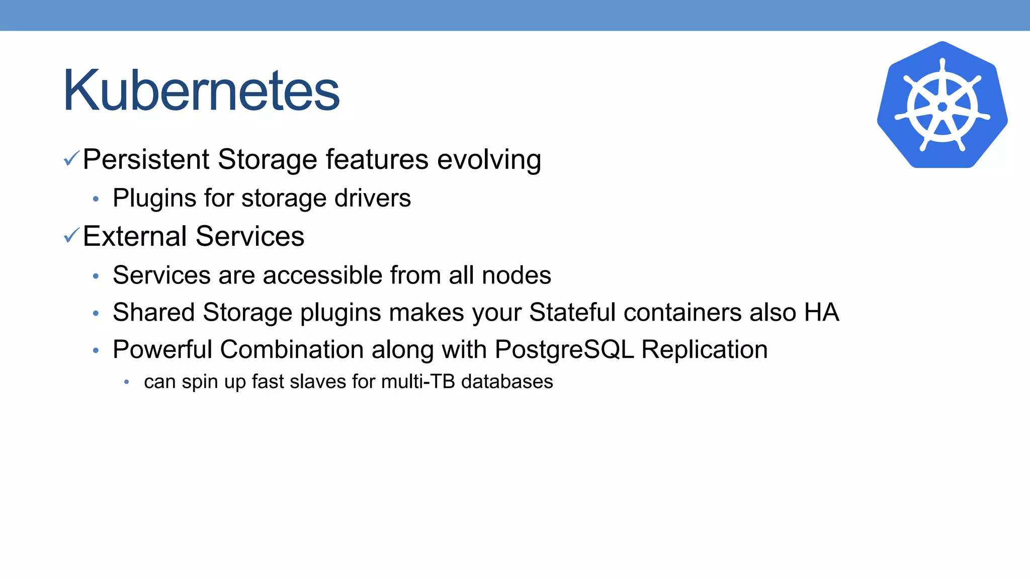 Kubernetes
ü Persistent Storage features evolving
•  Plugins for storage drivers
ü External Services
•  Services are accessible from all nodes
•  Shared Storage plugins makes your Stateful containers also HA
•  Powerful Combination along with PostgreSQL Replication
•  can spin up fast slaves for multi-TB databases
 