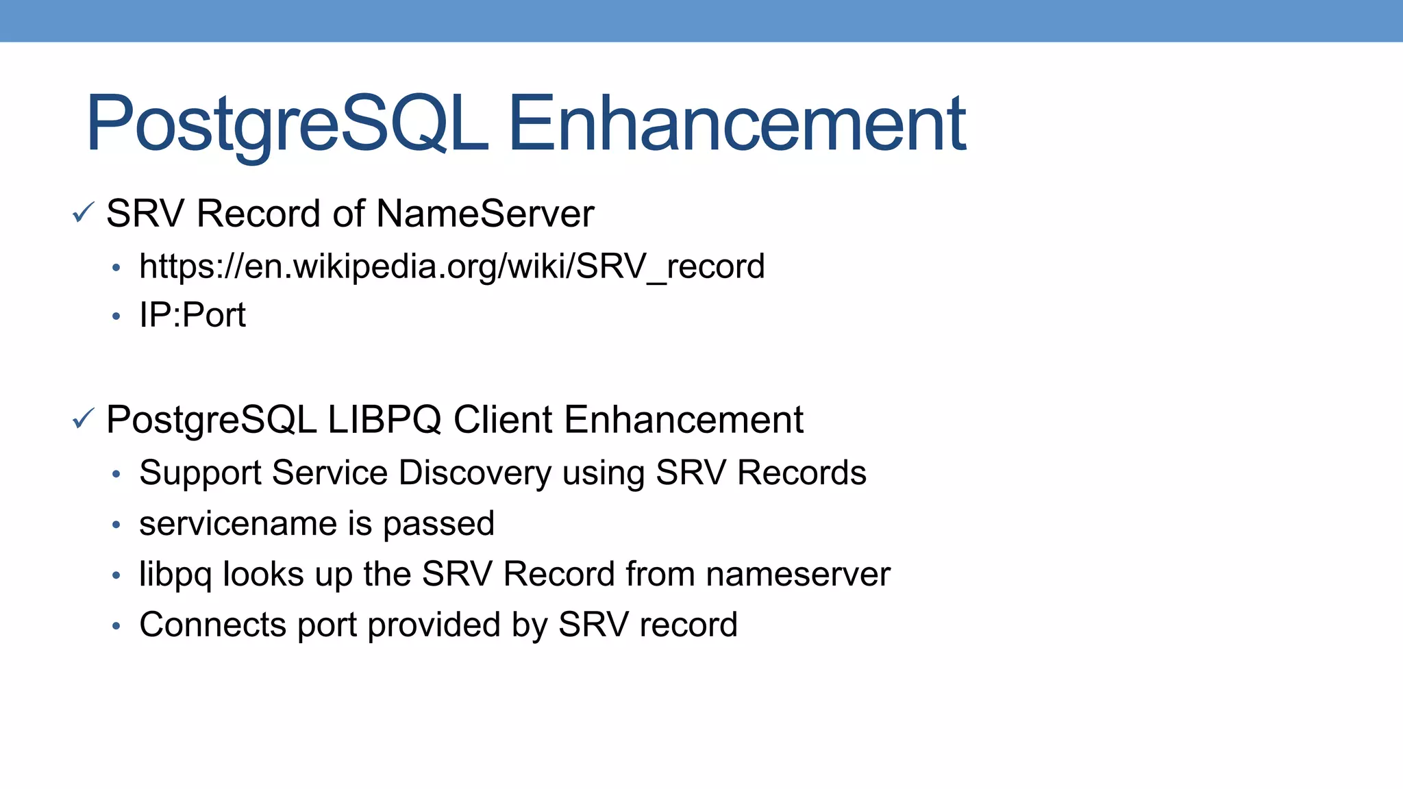 PostgreSQL Enhancement
ü  SRV Record of NameServer
•  https://en.wikipedia.org/wiki/SRV_record
•  IP:Port
ü  PostgreSQL LIBPQ Client Enhancement
•  Support Service Discovery using SRV Records
•  servicename is passed
•  libpq looks up the SRV Record from nameserver
•  Connects port provided by SRV record
 