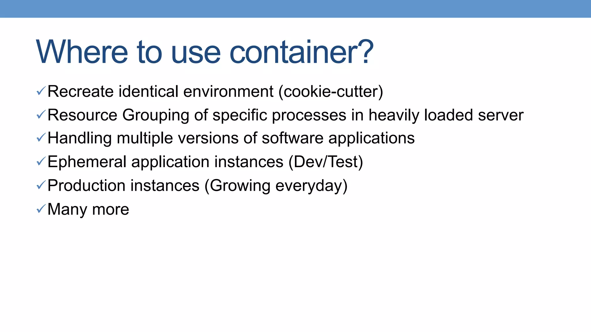 Where to use container?
ü Recreate identical environment (cookie-cutter)
ü Resource Grouping of specific processes in heavily loaded server
ü Handling multiple versions of software applications
ü Ephemeral application instances (Dev/Test)
ü Production instances (Growing everyday)
ü Many more
 