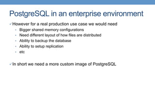 PostgreSQL in an enterprise environment
ü However for a real production use case we would need
•  Bigger shared memory configurations
•  Need different layout of how files are distributed
•  Ability to backup the database
•  Ability to setup replication
•  etc
ü In short we need a more custom image of PostgreSQL
 