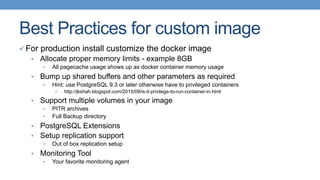 Best Practices for custom image
ü For production install customize the docker image
•  Allocate proper memory limits - example 8GB
•  All pagecache usage shows up as docker container memory usage
•  Bump up shared buffers and other parameters as required
•  Hint: use PostgreSQL 9.3 or later otherwise have to privileged containers
•  http://jkshah.blogspot.com/2015/09/is-it-privilege-to-run-container-in.html
•  Support multiple volumes in your image
•  PITR archives
•  Full Backup directory
•  PostgreSQL Extensions
•  Setup replication support
•  Out of box replication setup
•  Monitoring Tool
•  Your favorite monitoring agent
 