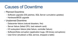 Causes of Downtime
ü  Planned Downtime
•  Software upgrade (OS patches, SQL Server cumulative updates)
•  Hardware/BIOS upgrade
ü  Unplanned Downtime
•  Datacenter failure (natural disasters, fire)
•  Server failure (failed CPU, bad network card)
•  I/O subsystem failure (disk failure, controller failure)
•  Software/Data corruption (application bugs, OS binary corruptions)
•  User Error (shutdown a SQL service, dropped a table)
 