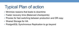 Typical Plan of action
ü  Minimize reasons that leads to downtime
ü  Faster recovery time (Balanced checkpoints)
ü  Proxies for fast switching between production and DR copy
ü  Shared Storage for HA
ü  PostgreSQL Synchronous Replication to go beyond
 