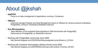 About @jkshah
ü  appOrbit
•  Focus is on data management of applications running in Containers
ü  VMware
•  Lead and manage Postgres and Data Management teams at VMware for various products embedding
PostgreSQL running in virtualized embedded instances
ü  Sun Microsystems
•  Team Member of first published SpecJAppServer 2004 benchmark with PostgreSQL
•  Performance of PostgreSQL on Solaris/Sun Servers
ü  Working with PostgreSQL community since 2005
•  http://jkshah.blogspot.com/2005/04/profiling-postgresql-using-dtrace-on_22.html
ü  Working with Container technologies (Solaris Zones) since 2004
•  http://jkshah.blogspot.com/2004/08/db2-working-under-solaris-10-zones_30.html
 