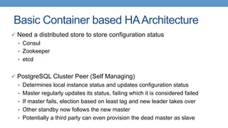 Basic Container based HAArchitecture
ü  Need a distributed store to store configuration status
•  Consul
•  Zookeeper
•  etcd
ü  PostgreSQL Cluster Peer (Self Managing)
•  Determines local instance status and updates configuration status
•  Master regularly updates its status, failing which it is considered failed
•  If master fails, election based on least lag and new leader takes over
•  Other standby now follows the new master
•  Potentially a third party can even provision the dead master as slave
 