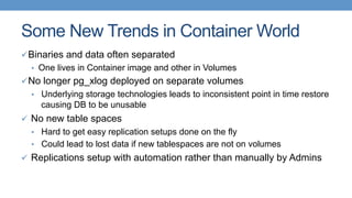 Some New Trends in Container World
ü Binaries and data often separated
•  One lives in Container image and other in Volumes
ü No longer pg_xlog deployed on separate volumes
•  Underlying storage technologies leads to inconsistent point in time restore
causing DB to be unusable
ü  No new table spaces
•  Hard to get easy replication setups done on the fly
•  Could lead to lost data if new tablespaces are not on volumes
ü  Replications setup with automation rather than manually by Admins
 