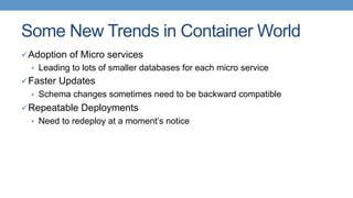 Some New Trends in Container World
ü Adoption of Micro services
•  Leading to lots of smaller databases for each micro service
ü Faster Updates
•  Schema changes sometimes need to be backward compatible
ü Repeatable Deployments
•  Need to redeploy at a moment’s notice
 