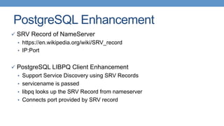 PostgreSQL Enhancement
ü  SRV Record of NameServer
•  https://en.wikipedia.org/wiki/SRV_record
•  IP:Port
ü  PostgreSQL LIBPQ Client Enhancement
•  Support Service Discovery using SRV Records
•  servicename is passed
•  libpq looks up the SRV Record from nameserver
•  Connects port provided by SRV record
 