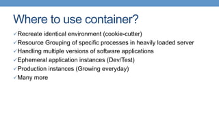 Where to use container?
ü Recreate identical environment (cookie-cutter)
ü Resource Grouping of specific processes in heavily loaded server
ü Handling multiple versions of software applications
ü Ephemeral application instances (Dev/Test)
ü Production instances (Growing everyday)
ü Many more
 