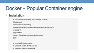 Docker – Popular Container engine
•  Installation
# sudo tee /etc/yum.repos.d/docker.repo <<-'EOF'
[dockerrepo]
name=Docker Repository
baseurl=https://yum.dockerproject.org/repo/main/centos/7/
enabled=1
gpgcheck=1
gpgkey=https://yum.dockerproject.org/gpg
EOF
# yum install docker-engine
# systemctl enable docker.service
# systemctl start docker.service
 