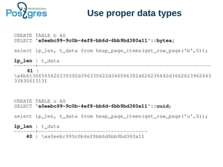Use proper data types
CREATE TABLE b AS
SELECT 'a0eebc99-9c0b-4ef8-bb6d-6bb9bd380a11'::bytea;
select lp_len, t_data from heap_page_items(get_raw_page('b',0));
lp_len | t_data
-------+---------------------------------------------------------
61 |
x4b61306565626339392d396330622d346566382d626236642d3662623962643
33830613131
CREATE TABLE u AS
SELECT 'a0eebc99-9c0b-4ef8-bb6d-6bb9bd380a11'::uuid;
select lp_len, t_data from heap_page_items(get_raw_page('u',0));
lp_len | t_data
-------+------------------------------------
40 | xa0eebc999c0b4ef8bb6d6bb9bd380a11
 