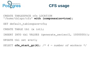 CFS usage
CREATE TABLESPACE cfs LOCATION
'/home/tblspc/cfs' with (compression=true);
SET default_tablespace=cfs;
CREATE TABLE tbl (x int);
INSERT INTO tbl VALUES (generate_series(1, 1000000));
UPDATE tbl set x=x+1;
SELECT cfs_start_gc(4); /* 4 — number of workers */
 
