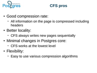 CFS pros
● Good compression rate:
• All information on the page is compressed including
headers
● Better locality:
• CFS always writes new pages sequentially
● Minimal changes in Postgres core:
• CFS works at the lowest level
● Flexibility:
• Easy to use various compression algorithms
 