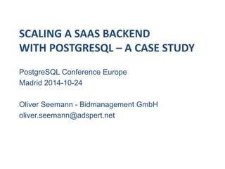 SCALING A SAAS BACKEND 
WITH POSTGRESQL – A CASE STUDY 
PostgreSQL Conference Europe 
Madrid 2014-10-24 
Oliver Seemann - Bidmanagement GmbH 
oliver.seemann@adspert.net 
 