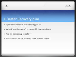 Disaster Recovery plan
 Question is when to touch the trigger ??
 What if standby doesn’t come up ?? (rare condition)
 Are my backups up to date ??
 Do I have an option to revert some drop of a table?
 