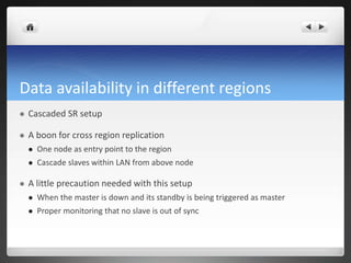 Data availability in different regions
 Cascaded SR setup
 A boon for cross region replication
 One node as entry point to the region
 Cascade slaves within LAN from above node
 A little precaution needed with this setup
 When the master is down and its standby is being triggered as master
 Proper monitoring that no slave is out of sync
 