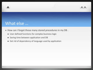What else …
 How can I forget those many stored procedures in my DB .
 User defined functions for complex business logic
 Saving time between application and DB
 Get rid of dependency of language used by application
 