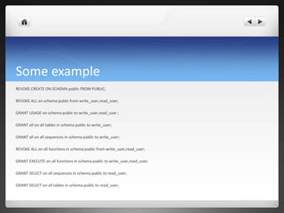 Some example
REVOKE CREATE ON SCHEMA public FROM PUBLIC;
REVOKE ALL on schema public from write_user,read_user;
GRANT USAGE on schema public to write_user,read_user ;
GRANT all on all tables in schema public to write_user;
GRANT all on all sequences in schema public to write_user;
REVOKE ALL on all functions in schema public from write_user,read_user;
GRANT EXECUTE on all functions in schema public to write_user,read_user;
GRANT SELECT on all sequences in schema public to read_user;
GRANT SELECT on all tables in schema public to read_user;
 