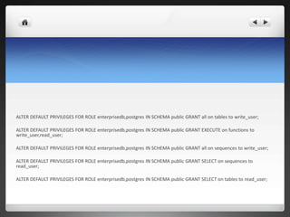 ALTER DEFAULT PRIVILEGES FOR ROLE enterprisedb,postgres IN SCHEMA public GRANT all on tables to write_user;
ALTER DEFAULT PRIVILEGES FOR ROLE enterprisedb,postgres IN SCHEMA public GRANT EXECUTE on functions to
write_user,read_user;
ALTER DEFAULT PRIVILEGES FOR ROLE enterprisedb,postgres IN SCHEMA public GRANT all on sequences to write_user;
ALTER DEFAULT PRIVILEGES FOR ROLE enterprisedb,postgres IN SCHEMA public GRANT SELECT on sequences to
read_user;
ALTER DEFAULT PRIVILEGES FOR ROLE enterprisedb,postgres IN SCHEMA public GRANT SELECT on tables to read_user;
 