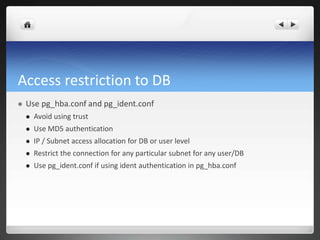 Access restriction to DB
 Use pg_hba.conf and pg_ident.conf
 Avoid using trust
 Use MD5 authentication
 IP / Subnet access allocation for DB or user level
 Restrict the connection for any particular subnet for any user/DB
 Use pg_ident.conf if using ident authentication in pg_hba.conf
 