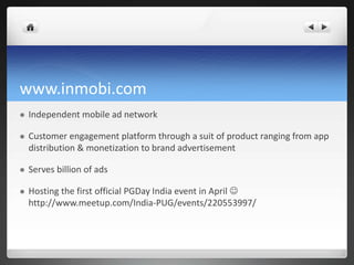 www.inmobi.com
 Independent mobile ad network
 Customer engagement platform through a suit of product ranging from app
distribution & monetization to brand advertisement
 Serves billion of ads
 Hosting the first official PGDay India event in April 
http://www.meetup.com/India-PUG/events/220553997/
 