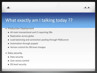 What exactly am I talking today ??
 Production Deployment
 All main transactional and CI reporting DBs
 Replication across globe
 Load balancing and connection pooling through PGBouncer
 Automation through puppet
 Version control for DB level changes
 Data security
 Data security
 User access control
 OS level security
 