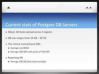 Current stats of Postgres DB Servers
 About 60 hosts spread across 4 regions
 DB size ranges from 10 GB – 20 TB
 The critical transactional DBs :
 Average size 80GB
 Average 18K QPS with peak of 54K QPS
 Reporting DB
 Average 200 GB data load everyday
 