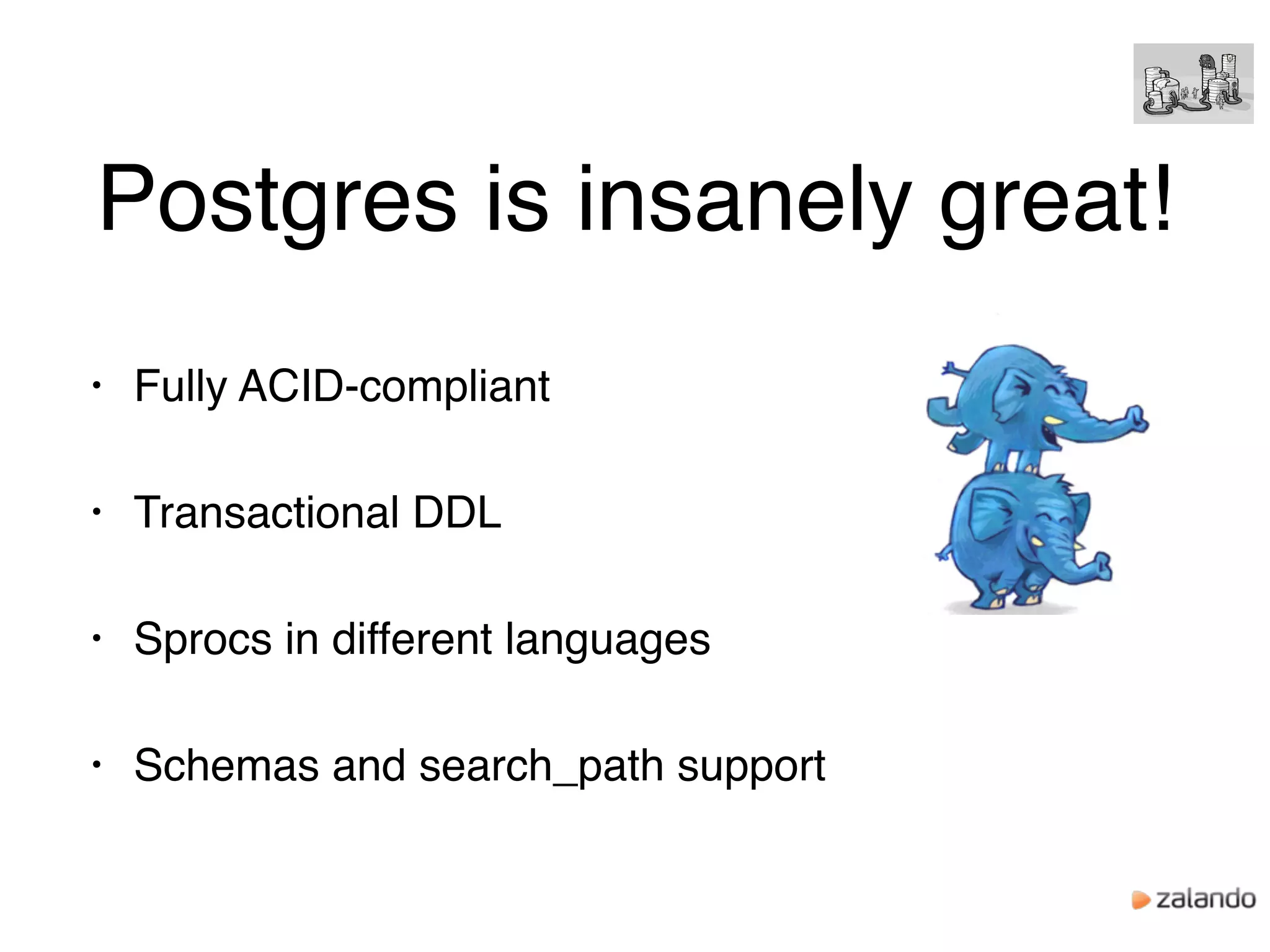 Postgres is insanely great!
• Fully ACID-compliant
• Transactional DDL
• Sprocs in different languages
• Schemas and search_path support
 
